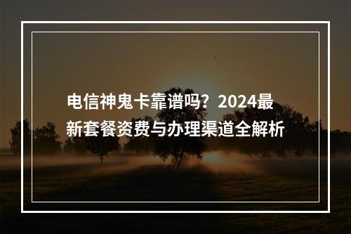 电信神鬼卡靠谱吗？2024最新套餐资费与办理渠道全解析
