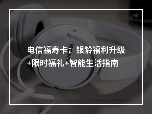 电信福寿卡：银龄福利升级+限时福礼+智能生活指南