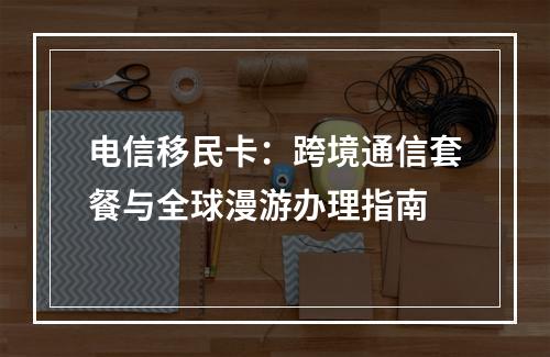 电信移民卡：跨境通信套餐与全球漫游办理指南