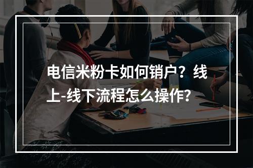 电信米粉卡如何销户？线上-线下流程怎么操作？