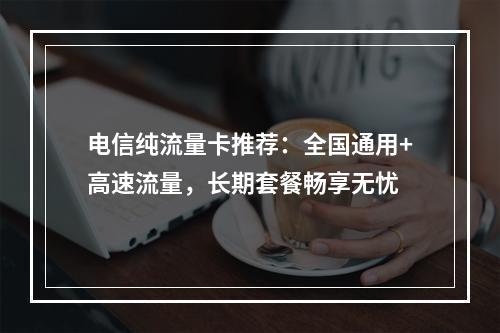 电信纯流量卡推荐：全国通用+高速流量，长期套餐畅享无忧