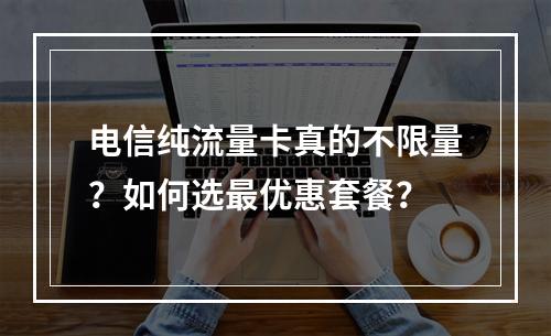 电信纯流量卡真的不限量？如何选最优惠套餐？