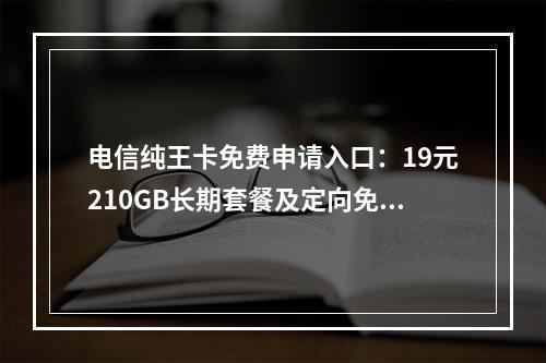 电信纯王卡免费申请入口：19元210GB长期套餐及定向免流推荐