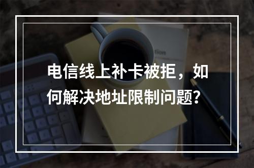 电信线上补卡被拒，如何解决地址限制问题？