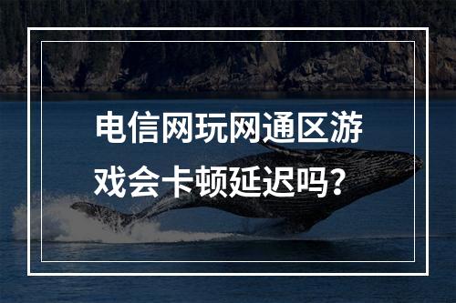 电信网玩网通区游戏会卡顿延迟吗？