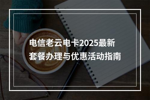 电信老云电卡2025最新套餐办理与优惠活动指南