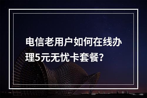 电信老用户如何在线办理5元无忧卡套餐？