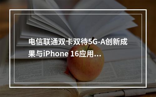 电信联通双卡双待5G-A创新成果与iPhone 16应用解析