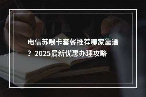 电信苏喂卡套餐推荐哪家靠谱？2025最新优惠办理攻略