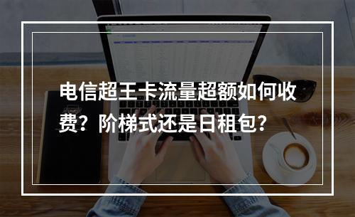 电信超王卡流量超额如何收费？阶梯式还是日租包？