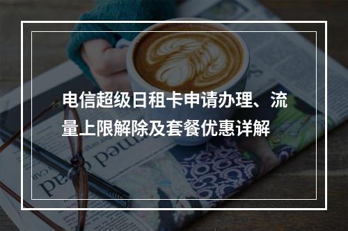 电信超级日租卡申请办理、流量上限解除及套餐优惠详解