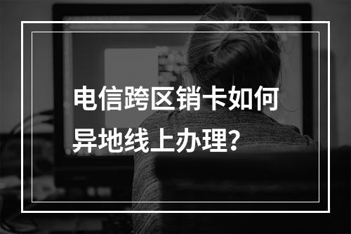 电信跨区销卡如何异地线上办理？