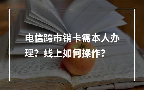 电信跨市销卡需本人办理？线上如何操作？