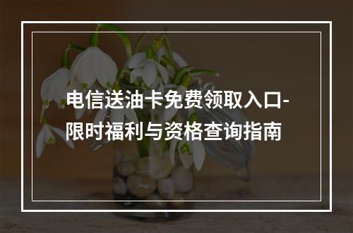 电信送油卡免费领取入口-限时福利与资格查询指南