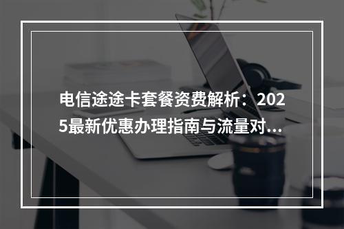 电信途途卡套餐资费解析：2025最新优惠办理指南与流量对比