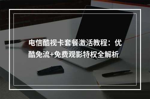 电信酷视卡套餐激活教程：优酷免流+免费观影特权全解析
