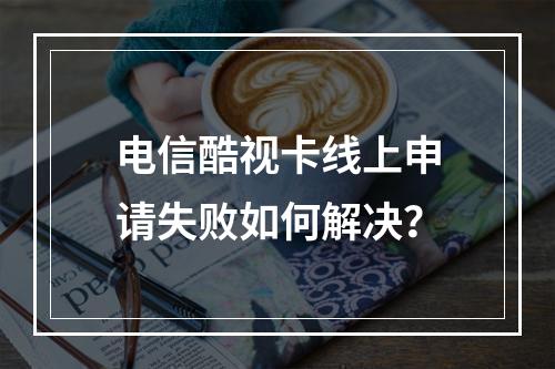 电信酷视卡线上申请失败如何解决？