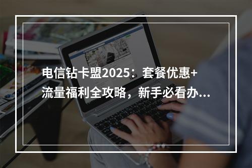 电信钻卡盟2025：套餐优惠+流量福利全攻略，新手必看办理指南