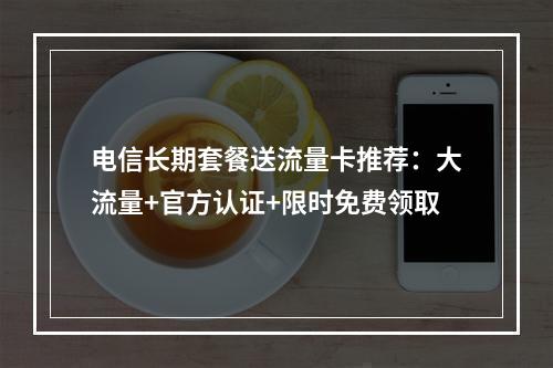 电信长期套餐送流量卡推荐：大流量+官方认证+限时免费领取
