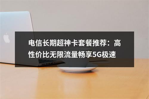 电信长期超神卡套餐推荐：高性价比无限流量畅享5G极速