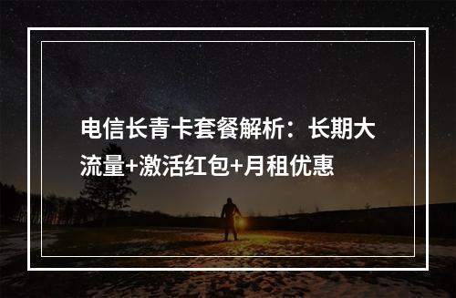 电信长青卡套餐解析：长期大流量+激活红包+月租优惠