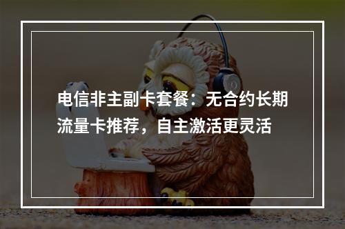 电信非主副卡套餐：无合约长期流量卡推荐，自主激活更灵活