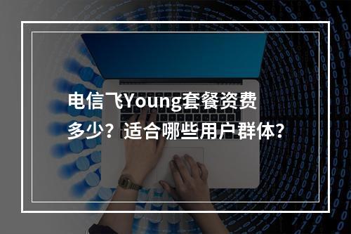 电信飞Young套餐资费多少？适合哪些用户群体？