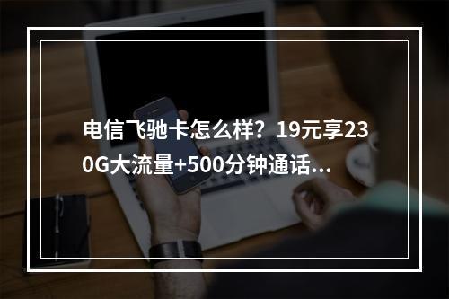 电信飞驰卡怎么样？19元享230G大流量+500分钟通话推荐