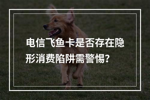 电信飞鱼卡是否存在隐形消费陷阱需警惕？