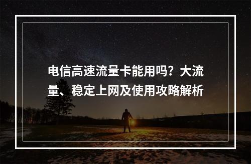 电信高速流量卡能用吗？大流量、稳定上网及使用攻略解析