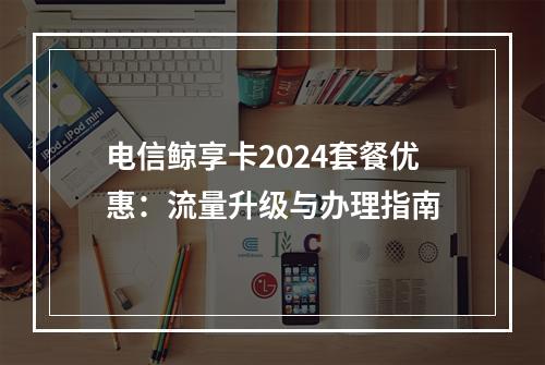 电信鲸享卡2024套餐优惠：流量升级与办理指南
