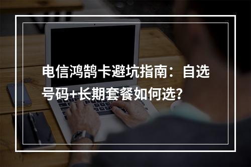 电信鸿鹄卡避坑指南：自选号码+长期套餐如何选？
