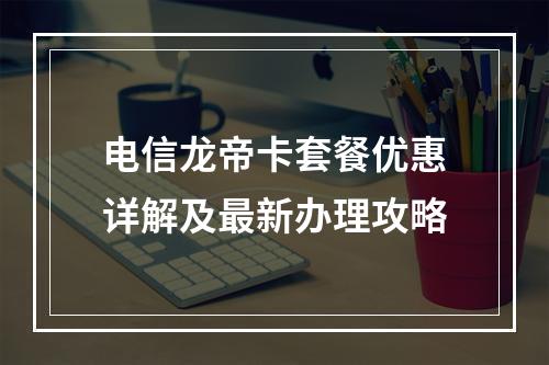 电信龙帝卡套餐优惠详解及最新办理攻略