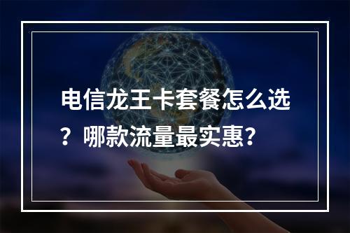 电信龙王卡套餐怎么选？哪款流量最实惠？