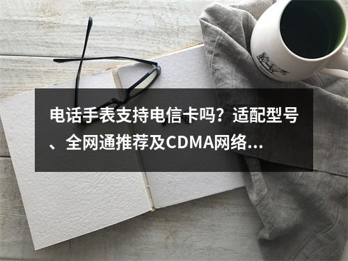 电话手表支持电信卡吗？适配型号、全网通推荐及CDMA网络解析