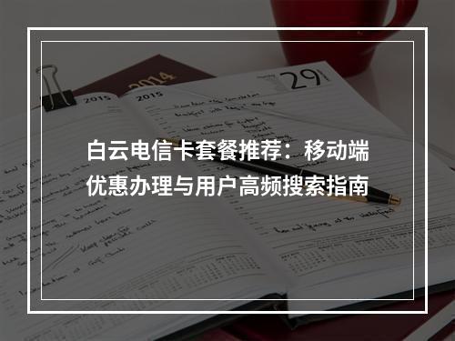 白云电信卡套餐推荐：移动端优惠办理与用户高频搜索指南