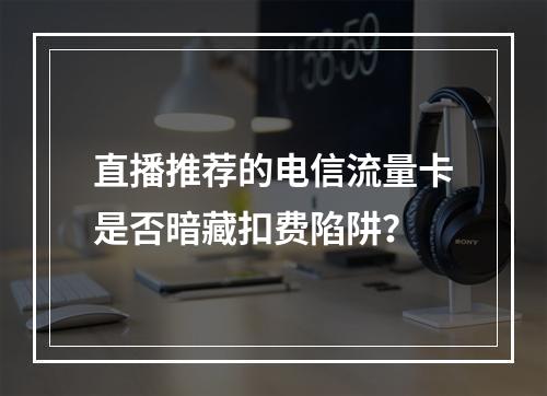 直播推荐的电信流量卡是否暗藏扣费陷阱？