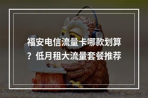 福安电信流量卡哪款划算？低月租大流量套餐推荐