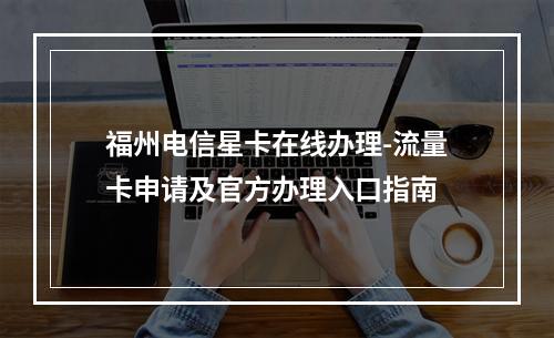 福州电信星卡在线办理-流量卡申请及官方办理入口指南