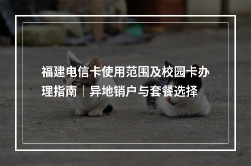福建电信卡使用范围及校园卡办理指南｜异地销户与套餐选择