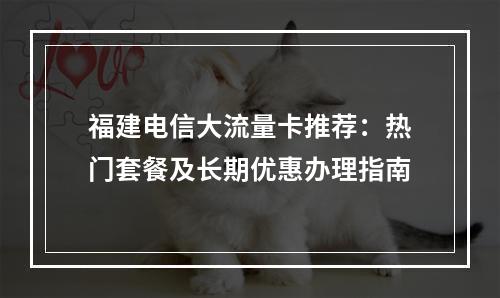 福建电信大流量卡推荐：热门套餐及长期优惠办理指南