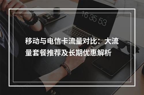 移动与电信卡流量对比：大流量套餐推荐及长期优惠解析