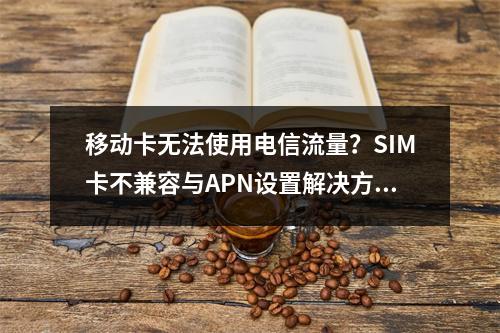 移动卡无法使用电信流量？SIM卡不兼容与APN设置解决方法