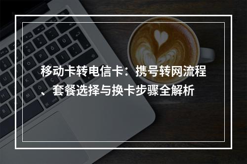 移动卡转电信卡：携号转网流程、套餐选择与换卡步骤全解析