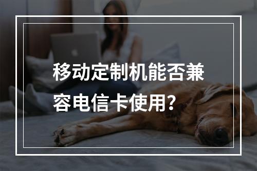 移动定制机能否兼容电信卡使用？