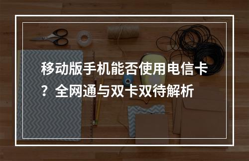 移动版手机能否使用电信卡？全网通与双卡双待解析