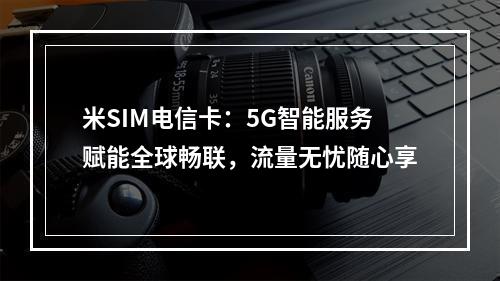 米SIM电信卡：5G智能服务赋能全球畅联，流量无忧随心享
