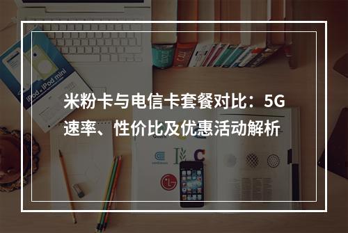 米粉卡与电信卡套餐对比：5G速率、性价比及优惠活动解析