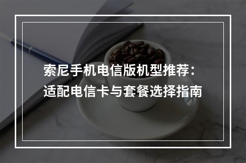 索尼手机电信版机型推荐：适配电信卡与套餐选择指南