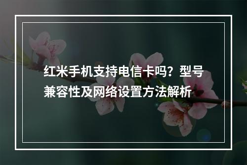 红米手机支持电信卡吗？型号兼容性及网络设置方法解析